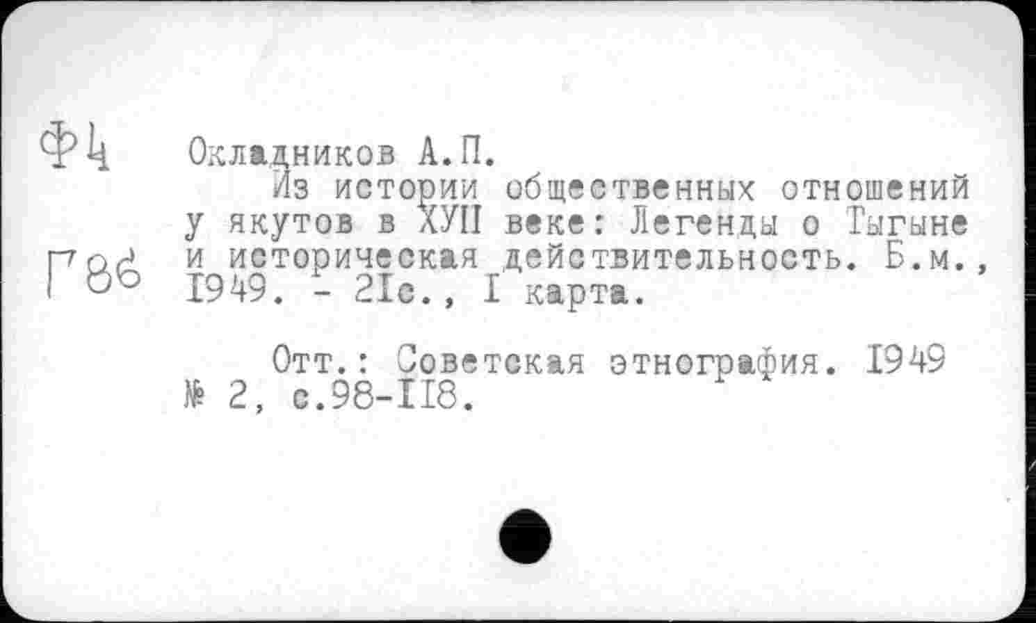 ﻿Ф4 Окладников А.П.
Из истории общественных отношений у якутов в ХУП веке: Легенды о Тыгыне пл? и историческая действительность. Б.м., !	1949. - 21с. , I карта.
Отт.: Советская этнография. 1949 № 2, с.98-118.